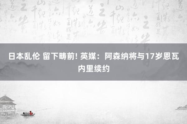 日本乱伦 留下畴前! 英媒:阿森纳将与17岁恩瓦内里续约