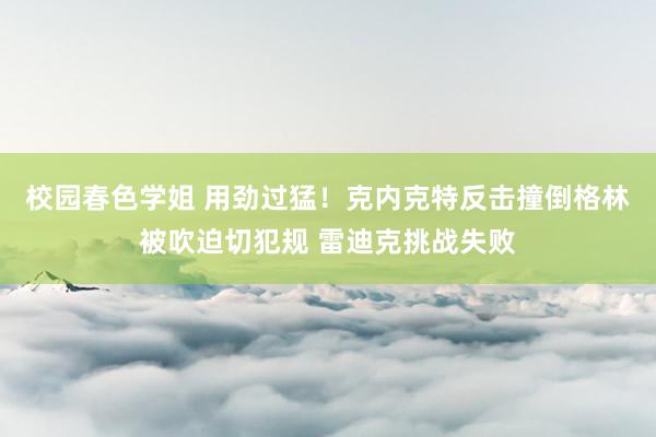 校园春色学姐 用劲过猛！克内克特反击撞倒格林被吹迫切犯规 雷迪克挑战失败