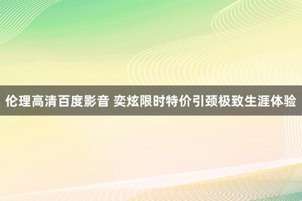 伦理高清百度影音 奕炫限时特价引颈极致生涯体验
