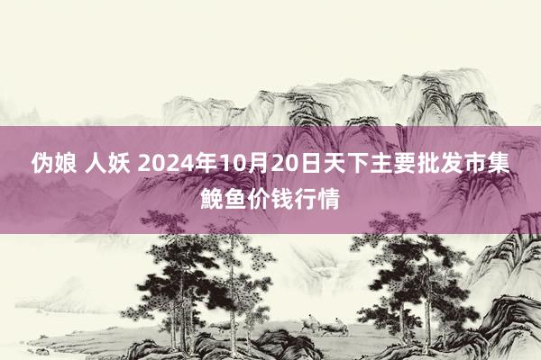 伪娘 人妖 2024年10月20日天下主要批发市集鮸鱼价钱行情