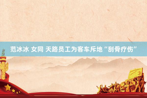 范冰冰 女同 天路员工为客车斥地“刮骨疗伤”