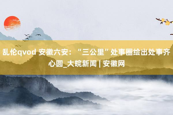 乱伦qvod 安徽六安：“三公里”处事圈绘出处事齐心圆_大皖新闻 | 安徽网