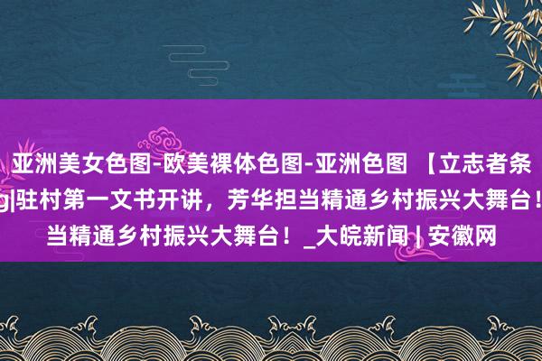 亚洲美女色图-欧美裸体色图-亚洲色图 【立志者条记】燃芳华演讲vlog|驻村第一文书开讲，芳华担当精通乡村振兴大舞台！_大皖新闻 | 安徽网
