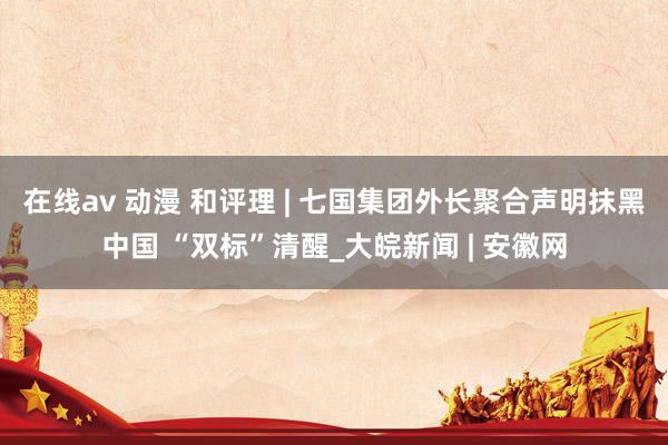在线av 动漫 和评理 | 七国集团外长聚合声明抹黑中国 “双标”清醒_大皖新闻 | 安徽网
