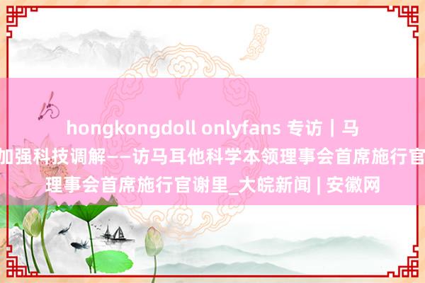hongkongdoll onlyfans 专访｜马耳他期待与中国进一步加强科技调解——访马耳他科学本领理事会首席施行官谢里_大皖新闻 | 安徽网