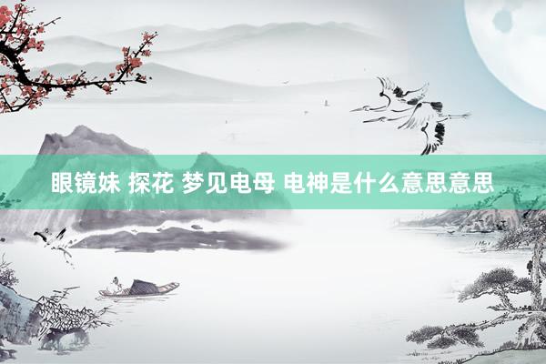 眼镜妹 探花 梦见电母 电神是什么意思意思