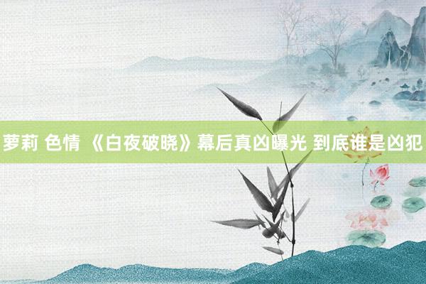 萝莉 色情 《白夜破晓》幕后真凶曝光 到底谁是凶犯