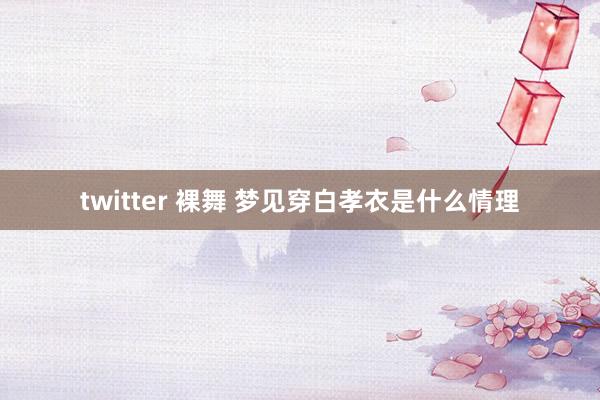 twitter 裸舞 梦见穿白孝衣是什么情理