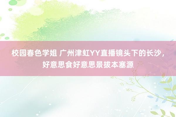 校园春色学姐 广州津虹YY直播镜头下的长沙，好意思食好意思景拔本塞源