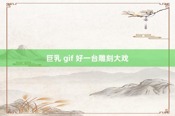 巨乳 gif 好一台雕刻大戏