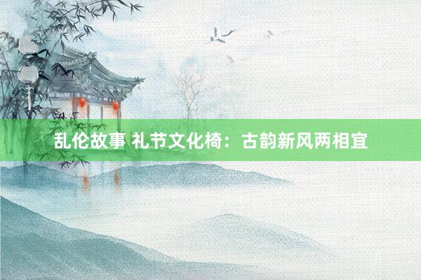 乱伦故事 礼节文化椅：古韵新风两相宜