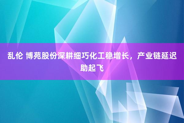 乱伦 博苑股份深耕细巧化工稳增长，产业链延迟助起飞