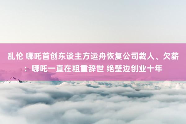乱伦 哪吒首创东谈主方运舟恢复公司裁人、欠薪：哪吒一直在粗重辞世 绝壁边创业十年