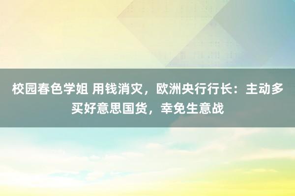 校园春色学姐 用钱消灾，欧洲央行行长：主动多买好意思国货，幸免生意战