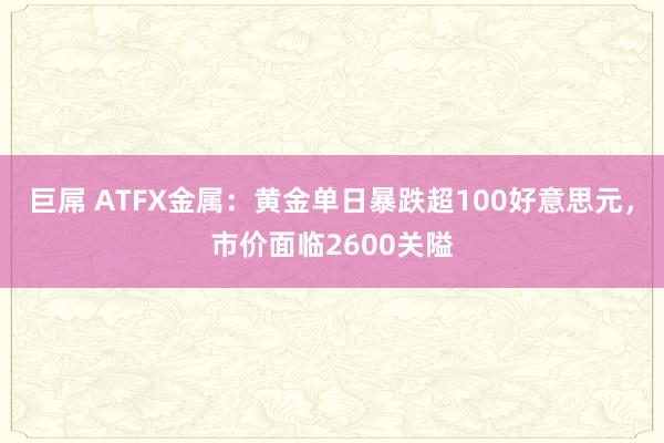 巨屌 ATFX金属：黄金单日暴跌超100好意思元，市价面临2600关隘