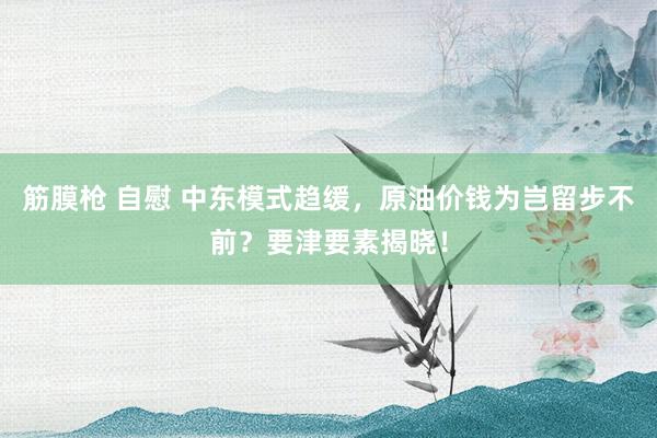 筋膜枪 自慰 中东模式趋缓，原油价钱为岂留步不前？要津要素揭晓！
