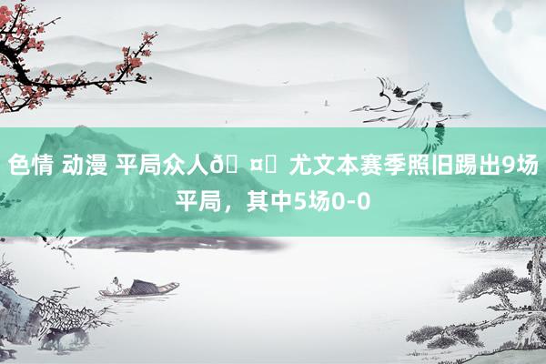 色情 动漫 平局众人🤔尤文本赛季照旧踢出9场平局，其中5场0-0