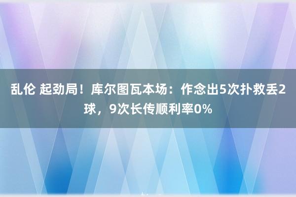 乱伦 起劲局！库尔图瓦本场：作念出5次扑救丢2球，9次长传顺利率0%