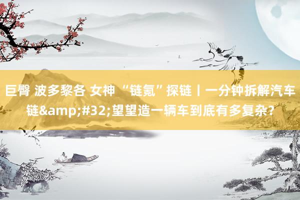 巨臀 波多黎各 女神 “链氪”探链丨一分钟拆解汽车链&#32;望望造一辆车到底有多复杂？