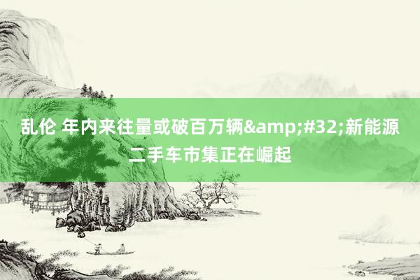 乱伦 年内来往量或破百万辆&#32;新能源二手车市集正在崛起