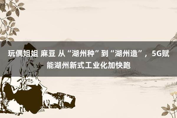 玩偶姐姐 麻豆 从“湖州种”到“湖州造”，5G赋能湖州新式工业化加快跑