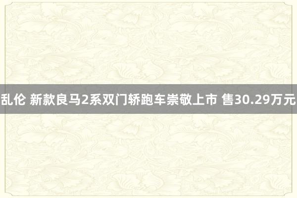 乱伦 新款良马2系双门轿跑车崇敬上市 售30.29万元