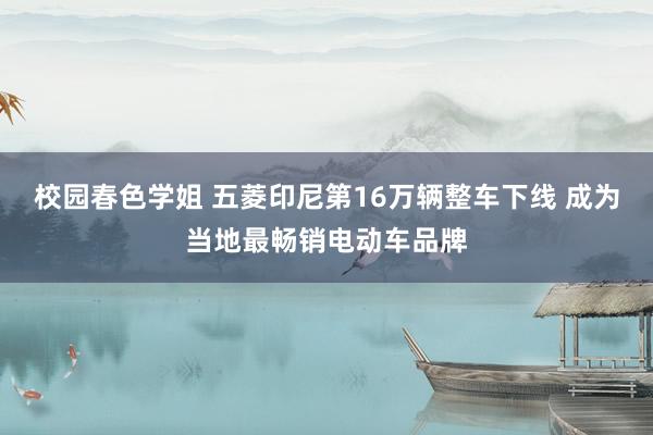 校园春色学姐 五菱印尼第16万辆整车下线 成为当地最畅销电动车品牌