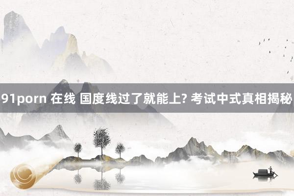 91porn 在线 国度线过了就能上? 考试中式真相揭秘