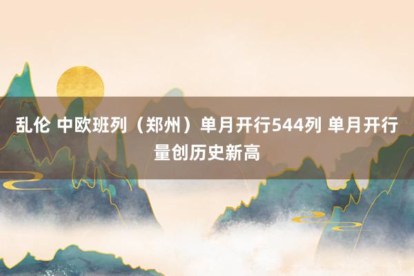 乱伦 中欧班列（郑州）单月开行544列 单月开行量创历史新高
