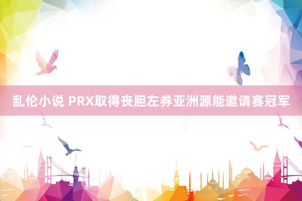 乱伦小说 PRX取得丧胆左券亚洲源能邀请赛冠军