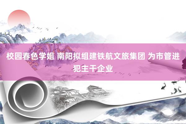 校园春色学姐 南阳拟组建铁航文旅集团 为市管进犯主干企业