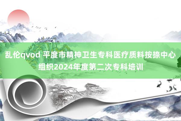 乱伦qvod 平度市精神卫生专科医疗质料按捺中心组织2024年度第二次专科培训