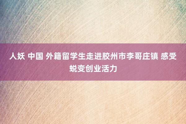 人妖 中国 外籍留学生走进胶州市李哥庄镇 感受蜕变创业活力