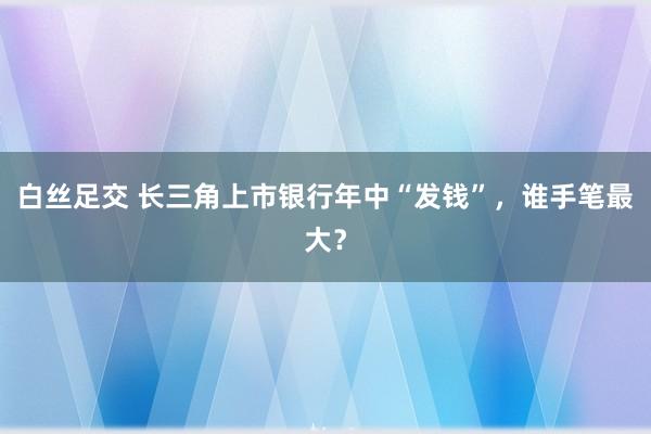 白丝足交 长三角上市银行年中“发钱”，谁手笔最大？