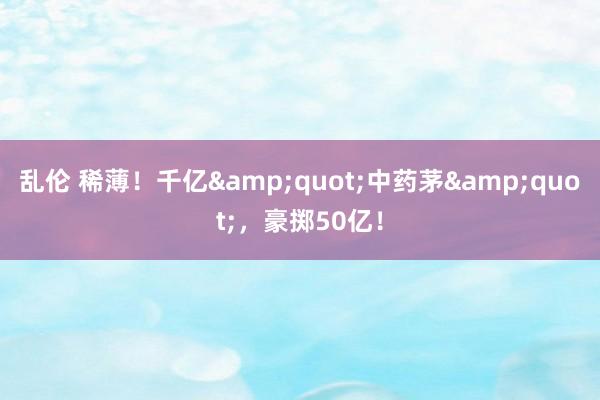 乱伦 稀薄！千亿&quot;中药茅&quot;，豪掷50亿！