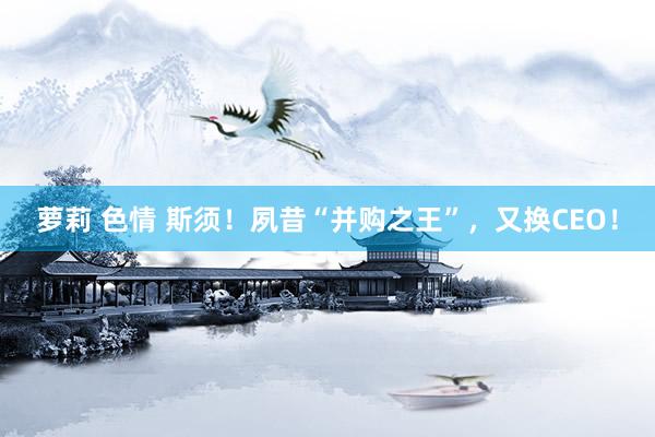 萝莉 色情 斯须！夙昔“并购之王”，又换CEO！