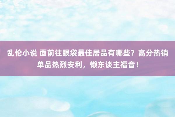 乱伦小说 面前往眼袋最佳居品有哪些？高分热销单品热烈安利，懒东谈主福音！