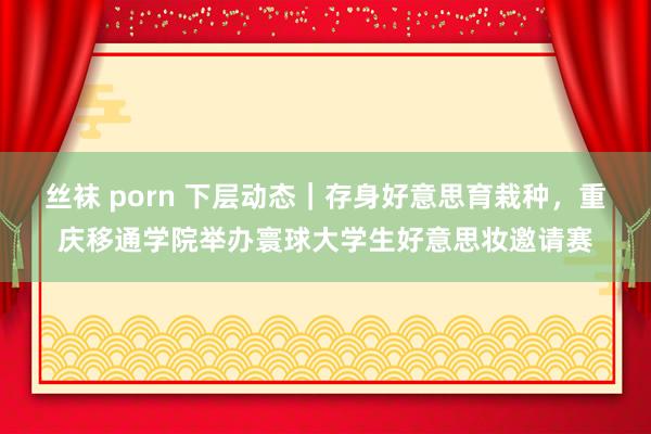 丝袜 porn 下层动态｜存身好意思育栽种，重庆移通学院举办寰球大学生好意思妆邀请赛