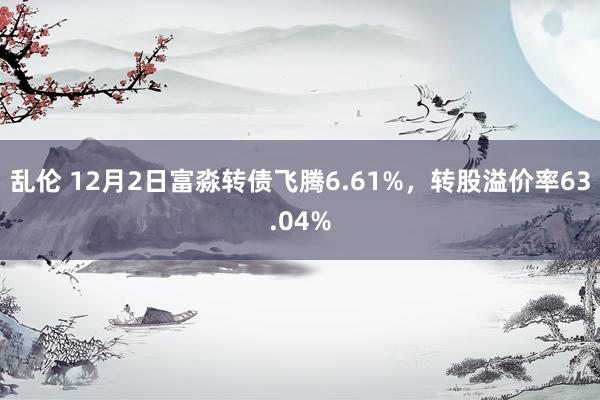 乱伦 12月2日富淼转债飞腾6.61%，转股溢价率63.04%