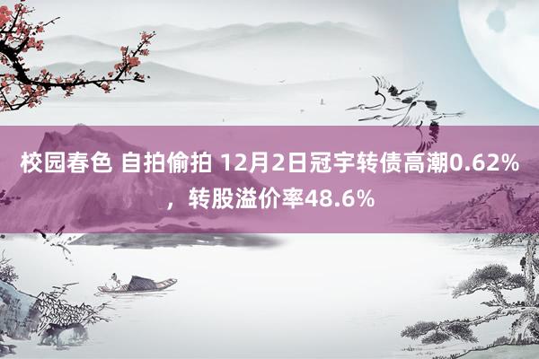 校园春色 自拍偷拍 12月2日冠宇转债高潮0.62%，转股溢价率48.6%