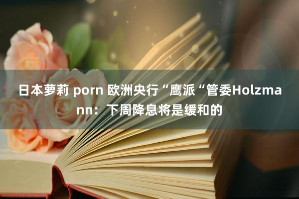日本萝莉 porn 欧洲央行“鹰派“管委Holzmann：下周降息将是缓和的