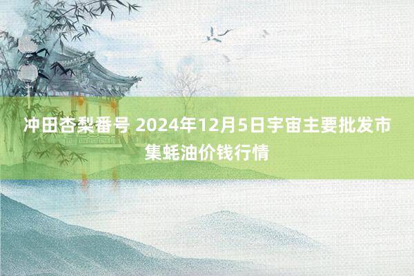 冲田杏梨番号 2024年12月5日宇宙主要批发市集蚝油价钱行情