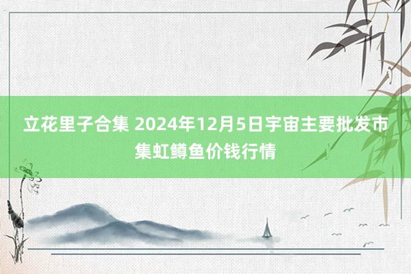 立花里子合集 2024年12月5日宇宙主要批发市集虹鳟鱼价钱行情