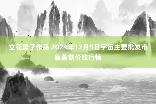 立花里子作品 2024年12月5日宇宙主要批发市集蘑菇价钱行情