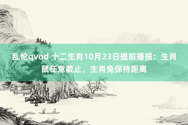 乱伦qvod 十二生肖10月23日提前播报：生肖鼠任意截止，生肖兔保持距离