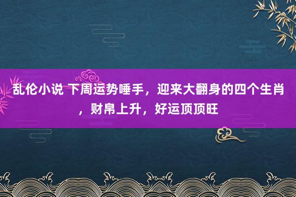 乱伦小说 下周运势唾手，迎来大翻身的四个生肖，财帛上升，好运顶顶旺
