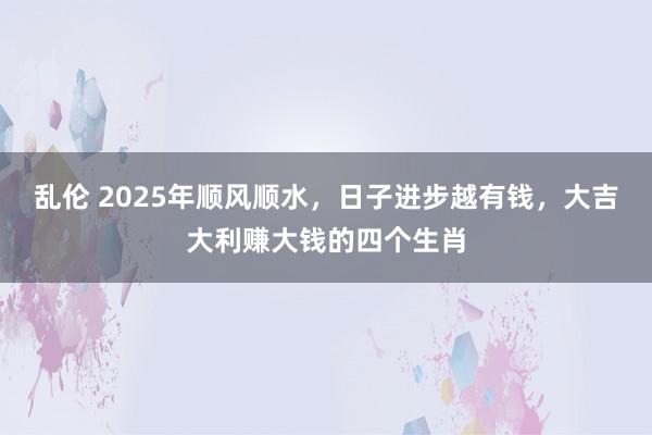 乱伦 2025年顺风顺水，日子进步越有钱，大吉大利赚大钱的四个生肖