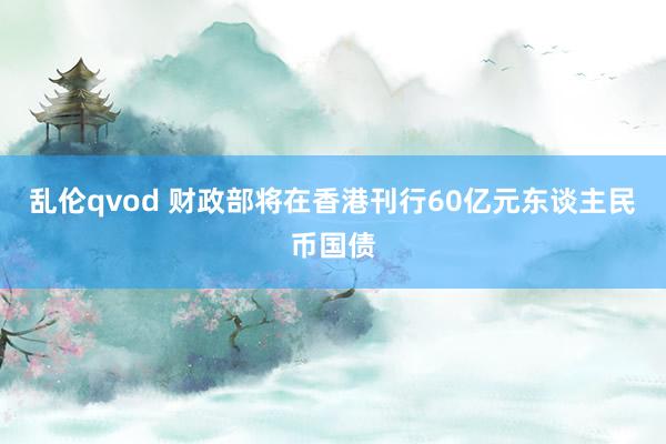 乱伦qvod 财政部将在香港刊行60亿元东谈主民币国债
