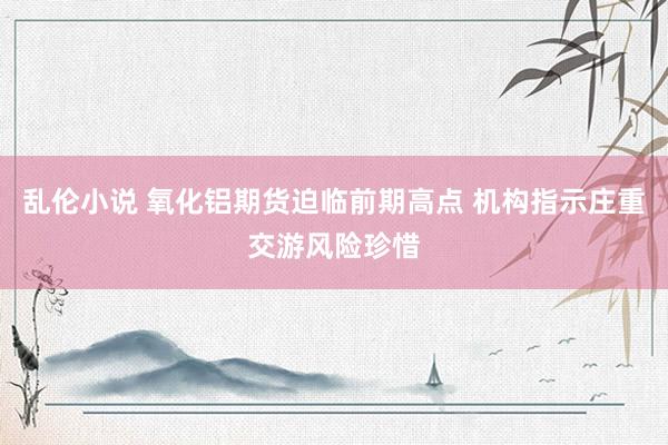 乱伦小说 氧化铝期货迫临前期高点 机构指示庄重交游风险珍惜