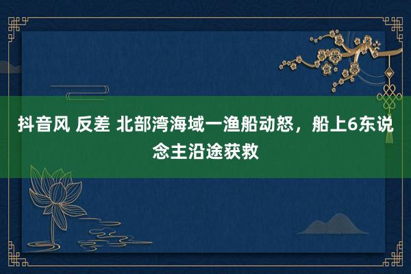 抖音风 反差 北部湾海域一渔船动怒，船上6东说念主沿途获救